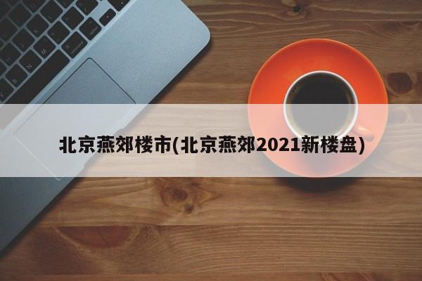 北京燕郊楼市(北京燕郊2021新楼盘)